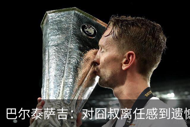 巴尔泰萨吉：对囧叔离任感到遗憾 若莱奥想换环境那他没理由不走